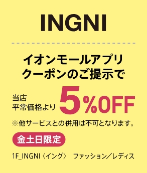 INGNI イオンモールアプリクーポンのご提示で当店平常価格より5%OFF ※他サービスとの併用は不可となります。 金土日限定 1F_INGNI（イング） ファッション／レディス